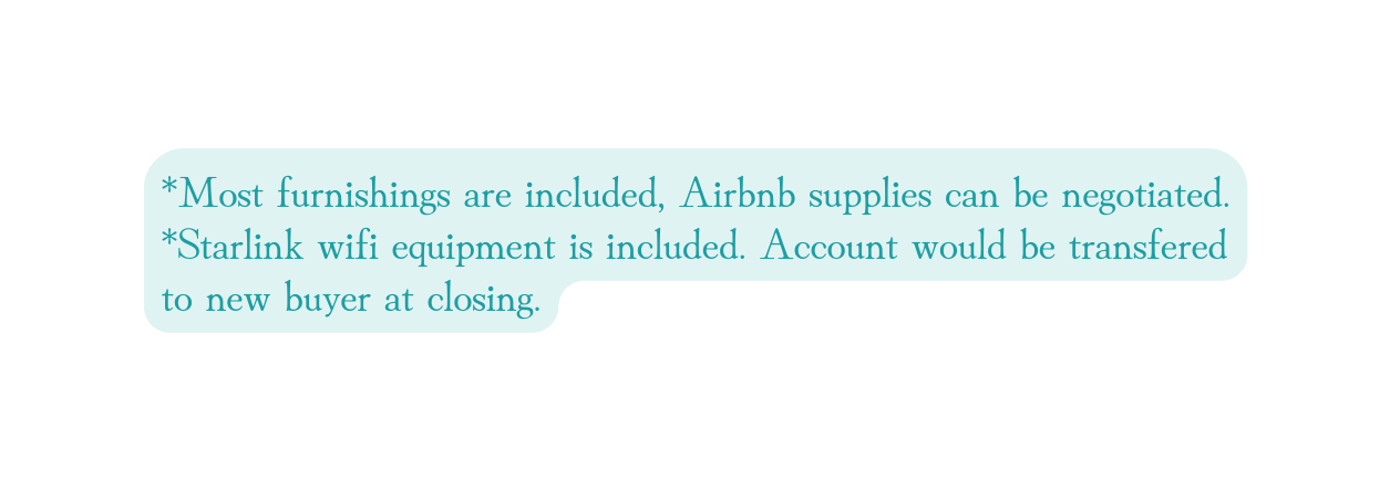 Most furnishings are included Airbnb supplies can be negotiated Starlink wifi equipment is included Account would be transfered to new buyer at closing